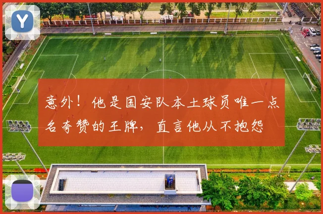 意外!他是国安队本土球员唯一点名夸赞的王牌,直言他从不抱怨