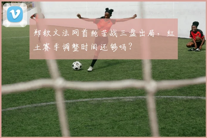 郑钦文法网首轮苦战三盘出局,红土赛季调整时间还够吗?